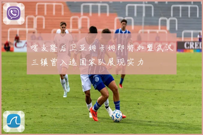 喀麦隆后卫亚姆卡姆即将加盟武汉三镇曾入选国家队展现实力