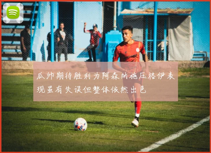 瓜帅期待胜利为阿森纳施压格伊表现虽有失误但整体依然出色