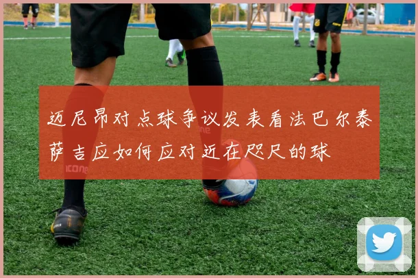 迈尼昂对点球争议发表看法巴尔泰萨吉应如何应对近在咫尺的球