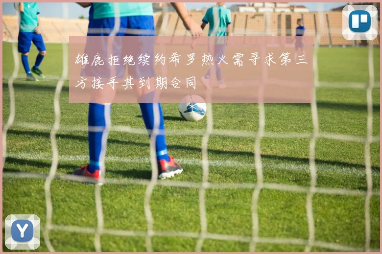 雄鹿拒绝续约希罗热火需寻求第三方接手其到期合同