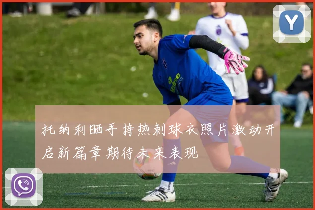 托纳利晒手持热刺球衣照片激动开启新篇章期待未来表现
