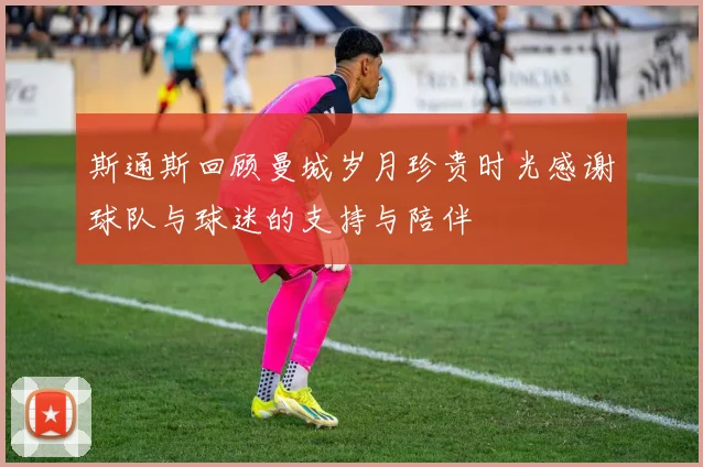 斯通斯回顾曼城岁月珍贵时光感谢球队与球迷的支持与陪伴
