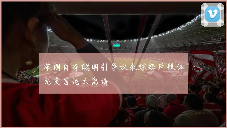 布朗自夸聪明引争议米球怒斥媒体无良言论太离谱