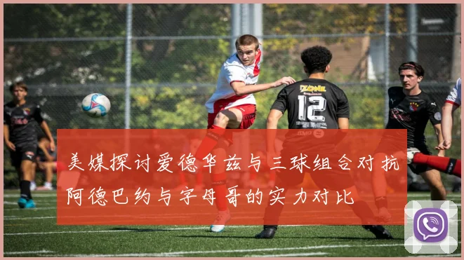美媒探讨爱德华兹与三球组合对抗阿德巴约与字母哥的实力对比