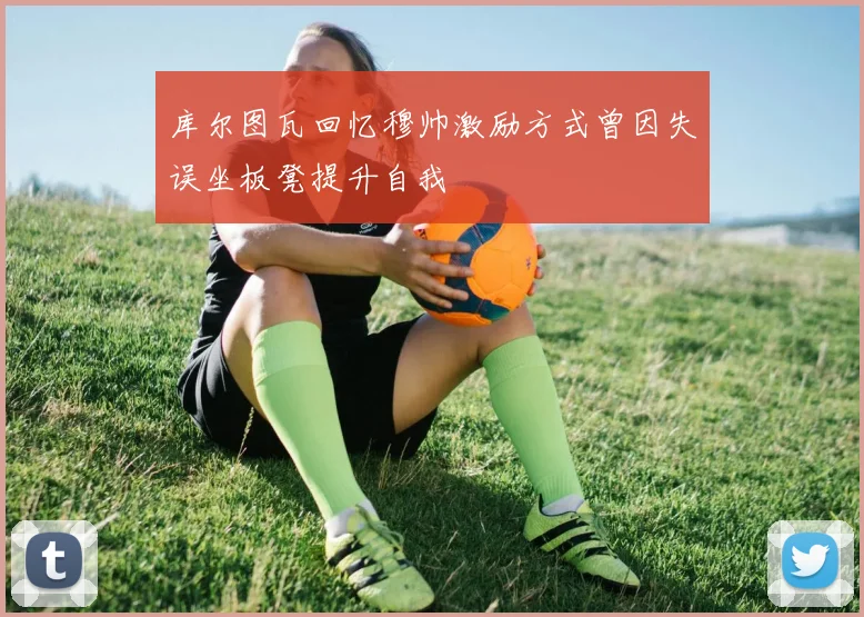 库尔图瓦回忆穆帅激励方式曾因失误坐板凳提升自我