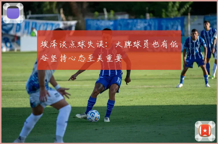 埃泽谈点球失误：大牌球员也有低谷坚持心态至关重要