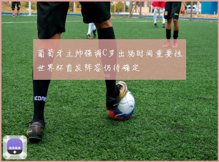 葡萄牙主帅强调C罗出场时间重要性世界杯首发阵容仍待确定