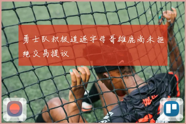 勇士队积极追逐字母哥雄鹿尚未拒绝交易提议