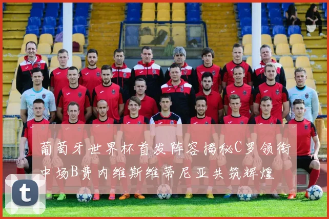 葡萄牙世界杯首发阵容揭秘C罗领衔中场B费内维斯维蒂尼亚共筑辉煌