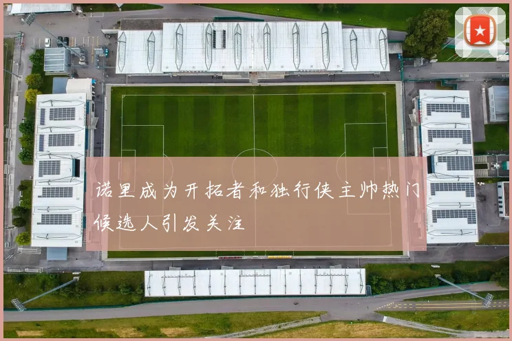 诺里成为开拓者和独行侠主帅热门候选人引发关注