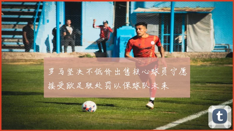 罗马坚决不低价出售核心球员宁愿接受欧足联处罚以保球队未来