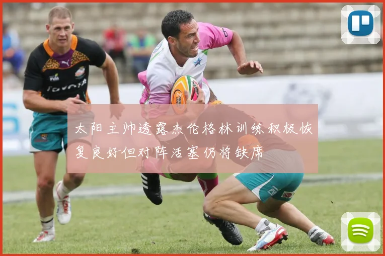 太阳主帅透露杰伦格林训练积极恢复良好但对阵活塞仍将缺席