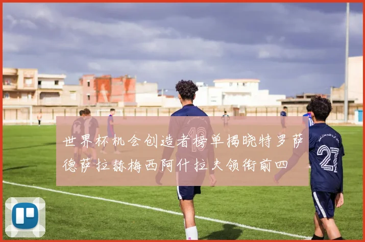 世界杯机会创造者榜单揭晓特罗萨德萨拉赫梅西阿什拉夫领衔前四
