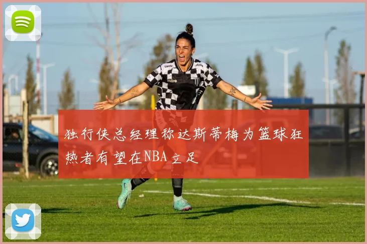 独行侠总经理称达斯蒂梅为篮球狂热者有望在NBA立足