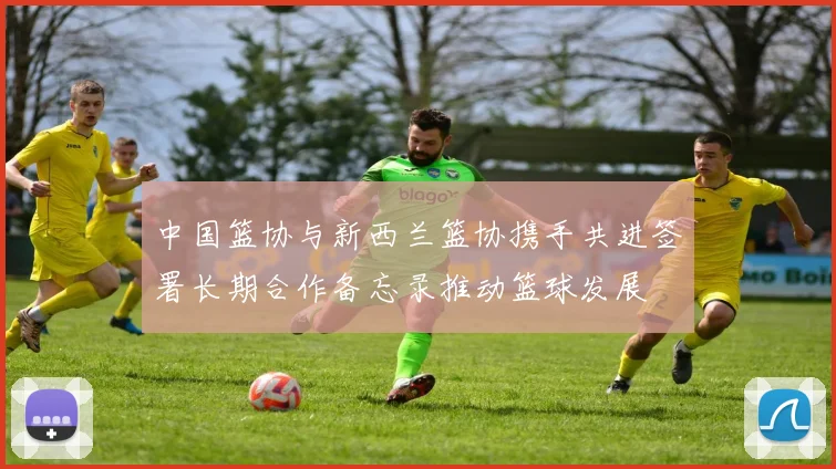 中国篮协与新西兰篮协携手共进签署长期合作备忘录推动篮球发展