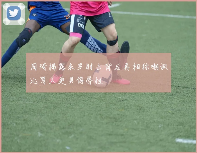 周琦揭露米罗肘击背后真相称嘲讽比骂人更具侮辱性
