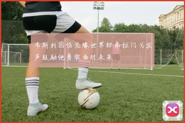 韦斯利因伤无缘世界杯弗拉门戈发声鼓励他勇敢面对未来