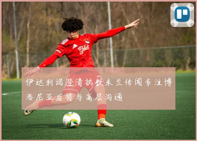 伊达利诺澄清执教米兰传闻专注博洛尼亚后将与高层沟通