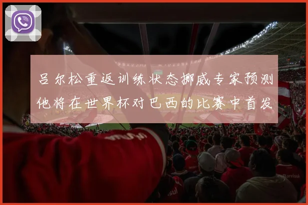 吕尔松重返训练状态挪威专家预测他将在世界杯对巴西的比赛中首发出战