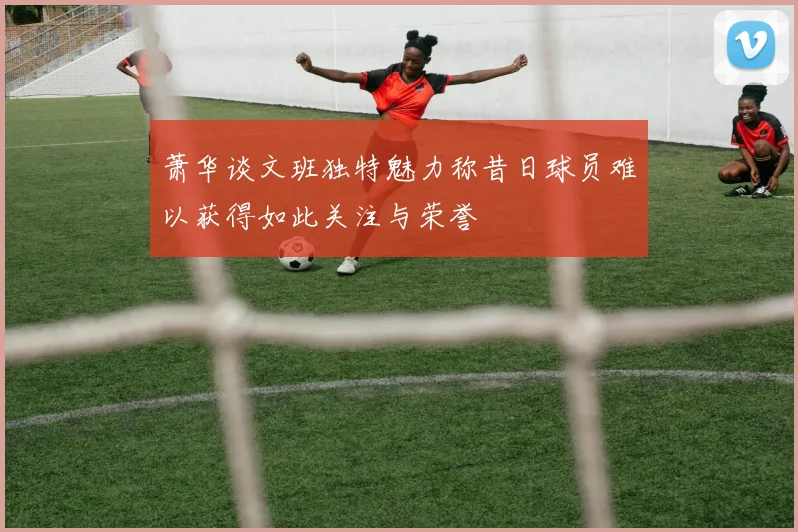萧华谈文班独特魅力称昔日球员难以获得如此关注与荣誉