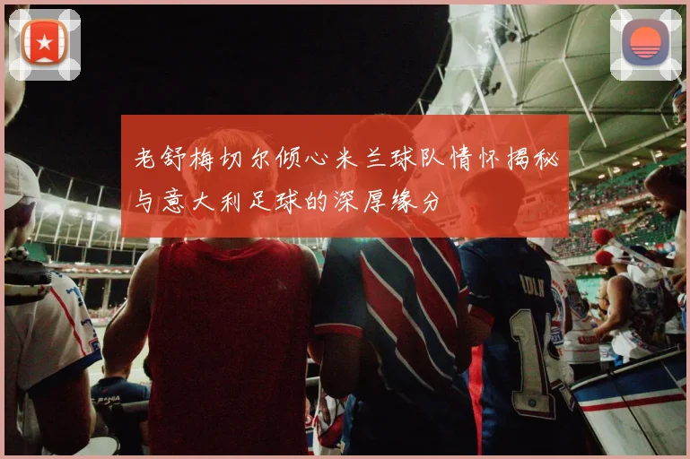 老舒梅切尔倾心米兰球队情怀揭秘与意大利足球的深厚缘分